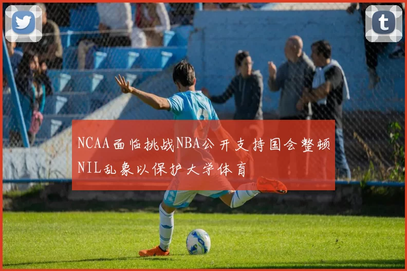 NCAA面临挑战NBA公开支持国会整顿NIL乱象以保护大学体育