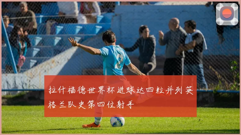 拉什福德世界杯进球达四粒并列英格兰队史第四位射手