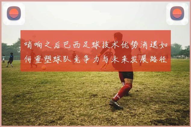 哨响之后巴西足球技术优势消退如何重塑球队竞争力与未来发展路径