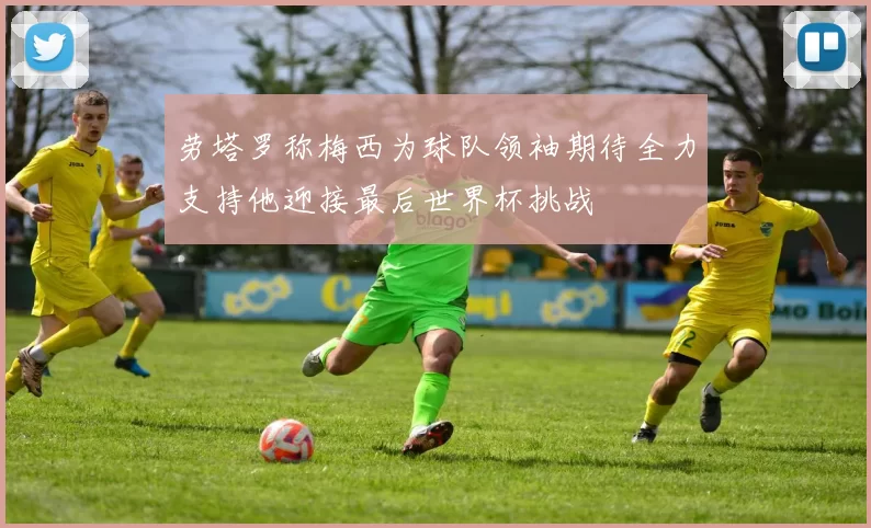 劳塔罗称梅西为球队领袖期待全力支持他迎接最后世界杯挑战