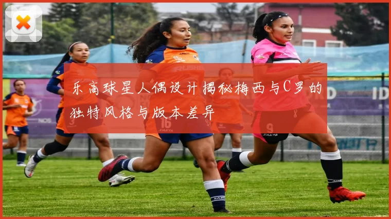 乐高球星人偶设计揭秘梅西与C罗的独特风格与版本差异