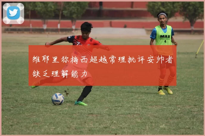 维耶里称梅西超越常理批评安帅者缺乏理解能力