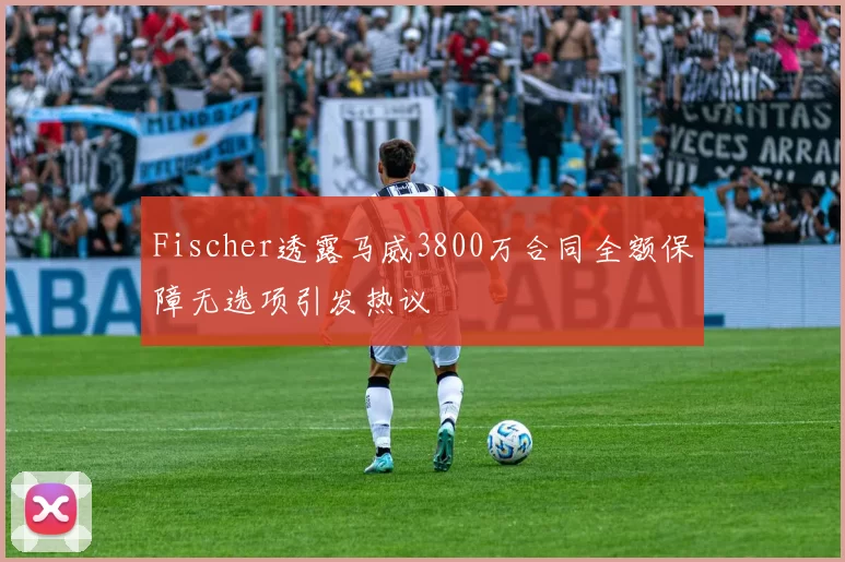 Fischer透露马威3800万合同全额保障无选项引发热议