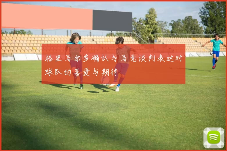 格里马尔多确认与马竞谈判表达对球队的喜爱与期待