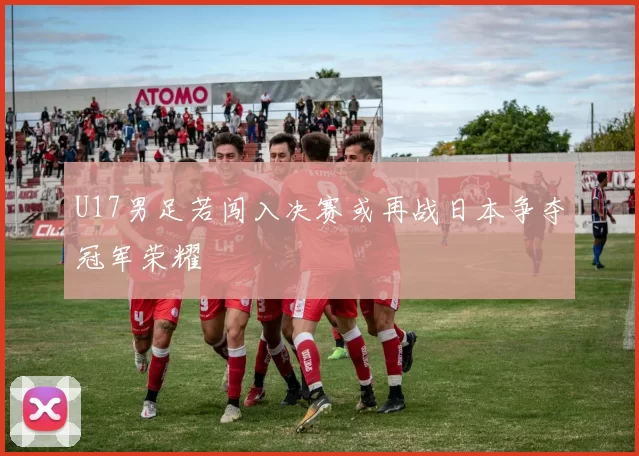 U17男足若闯入决赛或再战日本争夺冠军荣耀