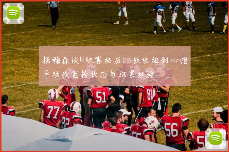 杨瀚森谈G联赛经历：教练组耐心指导助我重拾状态与积累经验