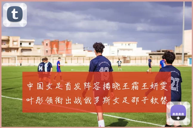 中国女足首发阵容揭晓王霜王妍雯叶彤领衔出战俄罗斯女足邵子钦替补待命