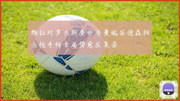 维拉对罗杰斯要价与曼城安德森相当枪手转会局势愈发复杂