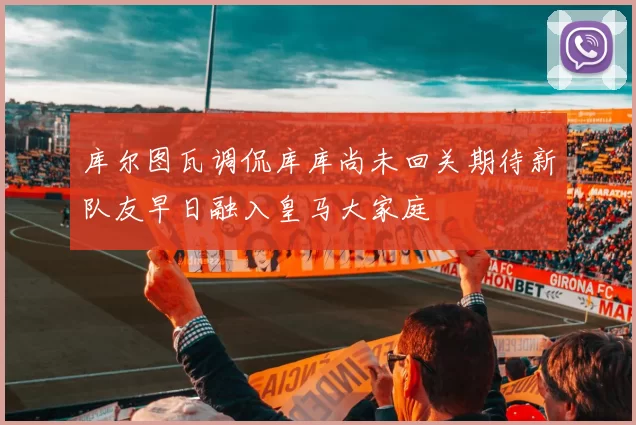 库尔图瓦调侃库库尚未回关期待新队友早日融入皇马大家庭