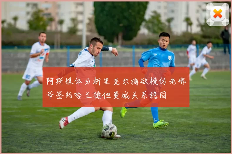 阿斯媒体分析里克尔梅欲模仿老佛爷签约哈兰德但曼城关系稳固