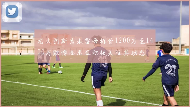 尤文图斯为米雷蒂标价1200万至1400万欧博洛尼亚积极关注其动态