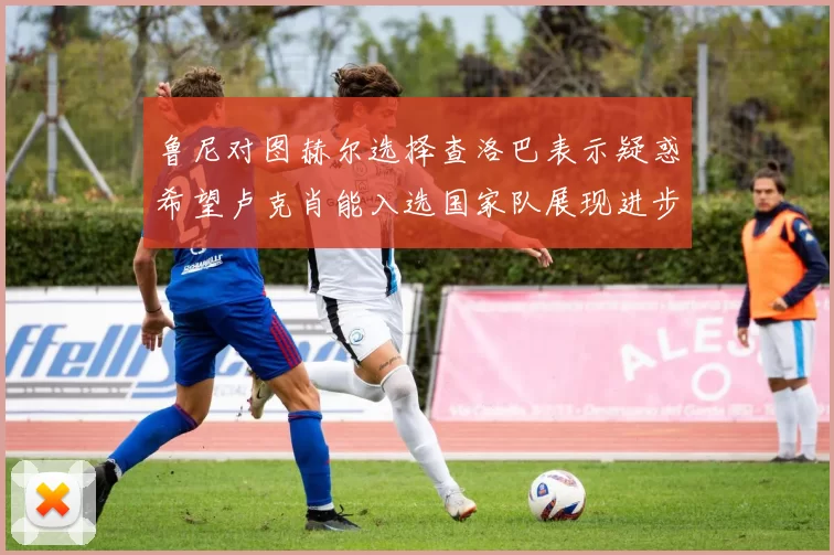 鲁尼对图赫尔选择查洛巴表示疑惑希望卢克肖能入选国家队展现进步