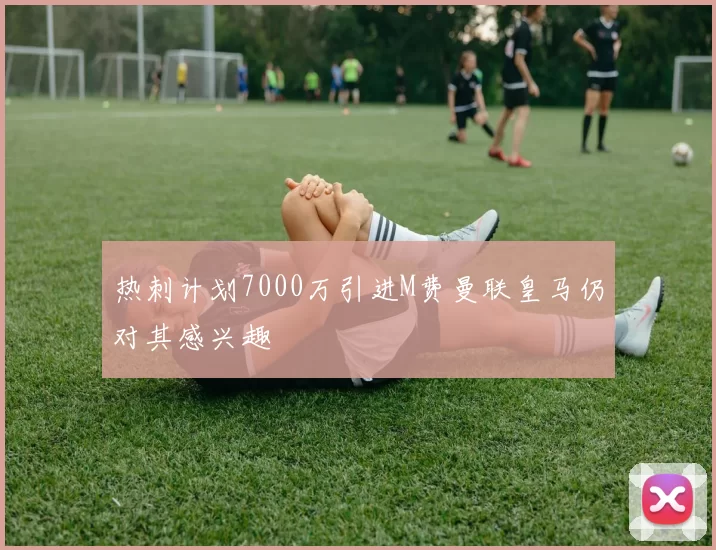 热刺计划7000万引进M费曼联皇马仍对其感兴趣