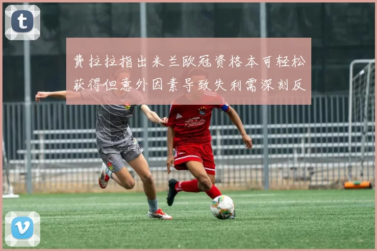 费拉拉指出米兰欧冠资格本可轻松获得但意外因素导致失利需深刻反思