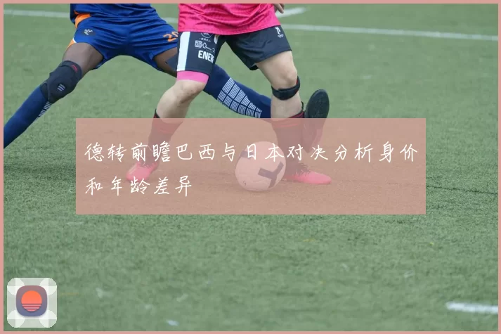 德转前瞻巴西与日本对决分析身价和年龄差异