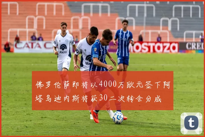 佛罗伦萨即将以4000万欧元签下阿塔乌迪内斯将获30二次转会分成
