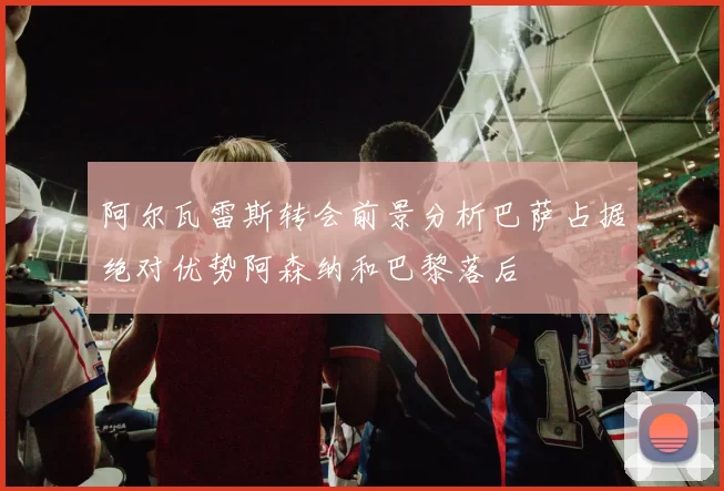 阿尔瓦雷斯转会前景分析巴萨占据绝对优势阿森纳和巴黎落后